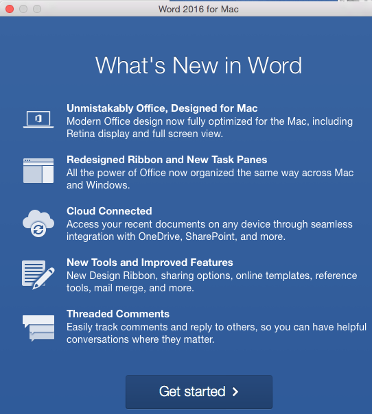 What's New in Word window "1. Unmistakably Office, Designed for Mac. Modern Office design now fully optimized for the Mac, including Retina display and full screen view. 2. Redesigned ribbon and New Task Panes. All the power of Office now organized the same way across Mac and Windows. 3. Cloud Connected. Access your recent documents on any device through seamless integration with OneDrive, SharePoint, and more. 4. New Tools and Improved Features. New Design Ribbon, sharing options, online templates, reference tools, mail merge, and more. 5. Threaded Comments. Easily Track comments and reply to others, so you can have helpful conversations where they matter.